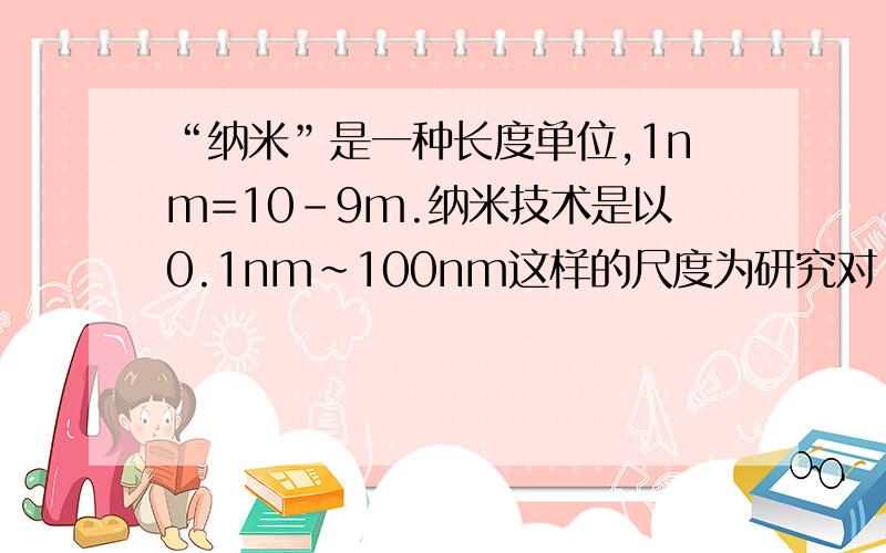 “纳米”是一种长度单位,1nm=10-9m.纳米技术是以0.1nm～100nm这样的尺度为研究对“纳米”是一种长度单位,1nm=10-9m．纳米技术是以0.1nm～100nm这样的尺度为研究对象的前沿科学,目前我国在纳米技