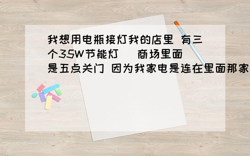 我想用电瓶接灯我的店里 有三个35W节能灯   商场里面是五点关门 因为我家电是连在里面那家商铺的 所以 商场下班了 我这就没电了   我想链接个电瓶 不用另外安灯  请问怎么连?多大的电瓶