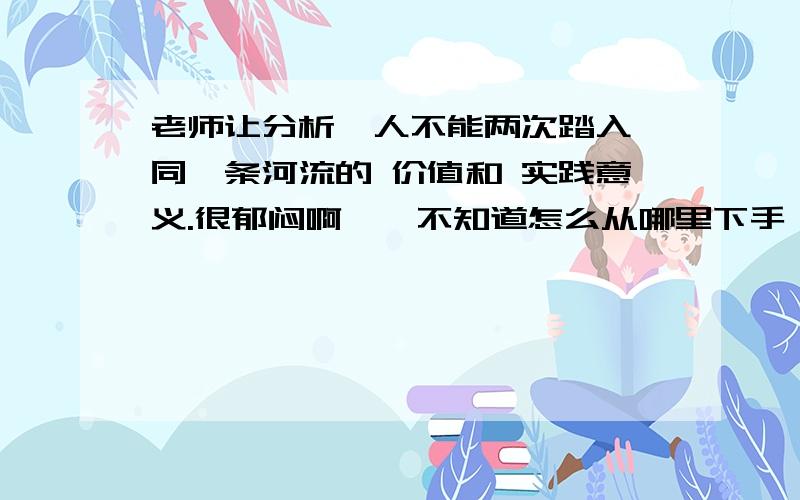 老师让分析  人不能两次踏入同一条河流的 价值和 实践意义.很郁闷啊……不知道怎么从哪里下手……求指导,最好可以详细些～～很着急的