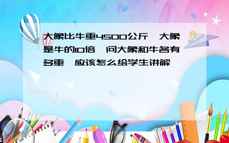 大象比牛重4500公斤,大象是牛的10倍,问大象和牛各有多重,应该怎么给学生讲解