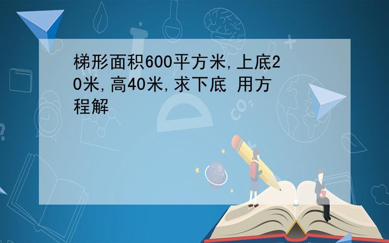 梯形面积600平方米,上底20米,高40米,求下底 用方程解