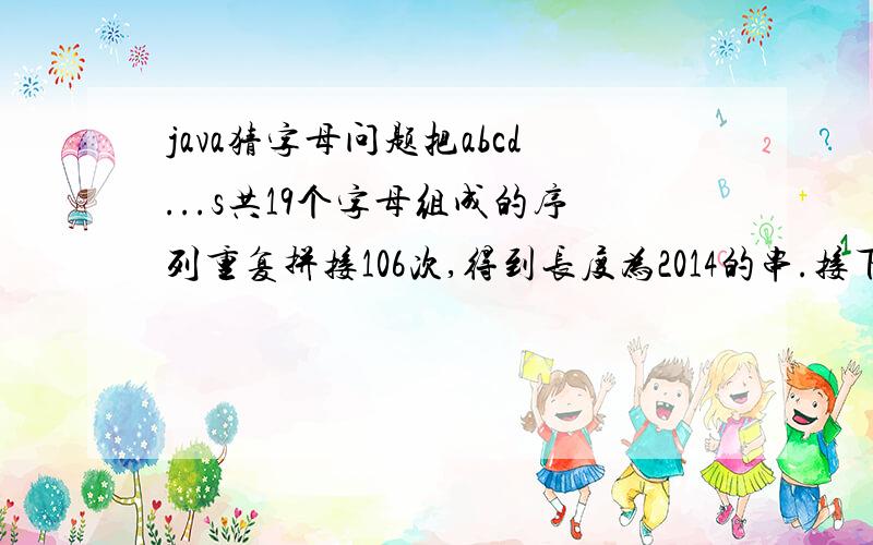 java猜字母问题把abcd...s共19个字母组成的序列重复拼接106次,得到长度为2014的串.接下来删除第1个字母（即开头的字母a）,以及第3个,第5个等所有奇数位置的字母.得到的新串再进行删除奇数位