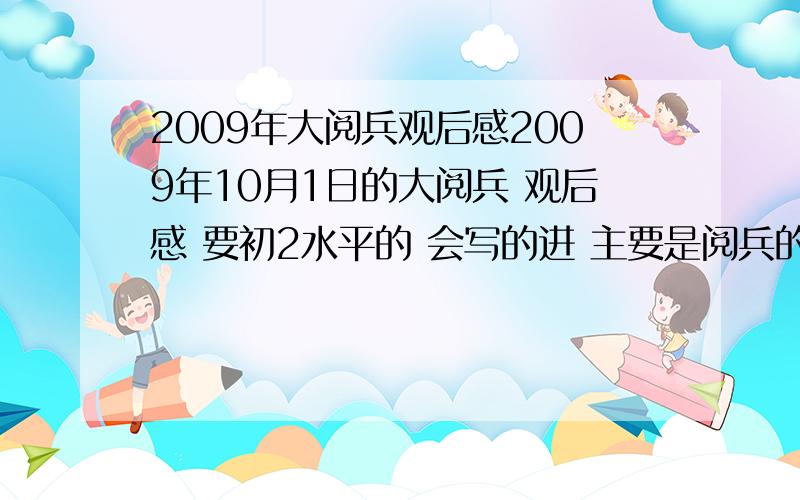 2009年大阅兵观后感2009年10月1日的大阅兵 观后感 要初2水平的 会写的进 主要是阅兵的壮观场面 之类的 650字左右 不要多不要少 完了 有人在没？