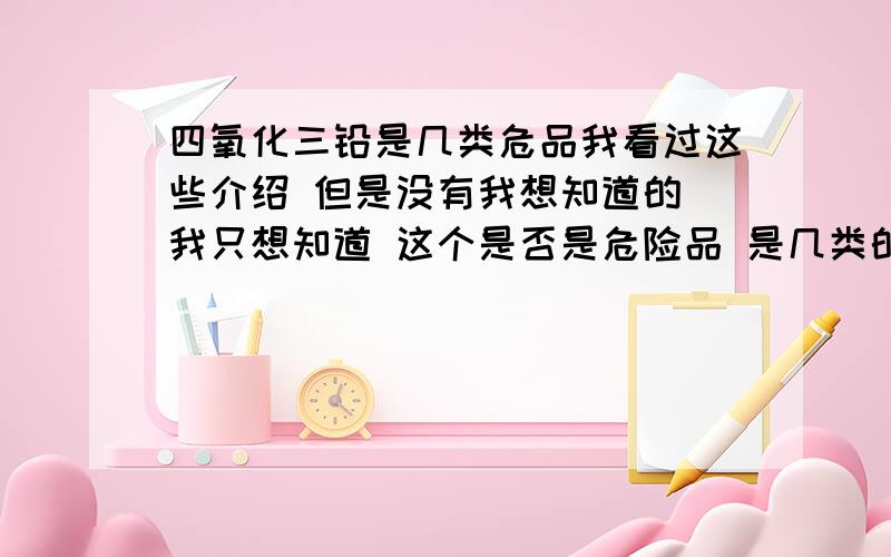 四氧化三铅是几类危品我看过这些介绍 但是没有我想知道的 我只想知道 这个是否是危险品 是几类的