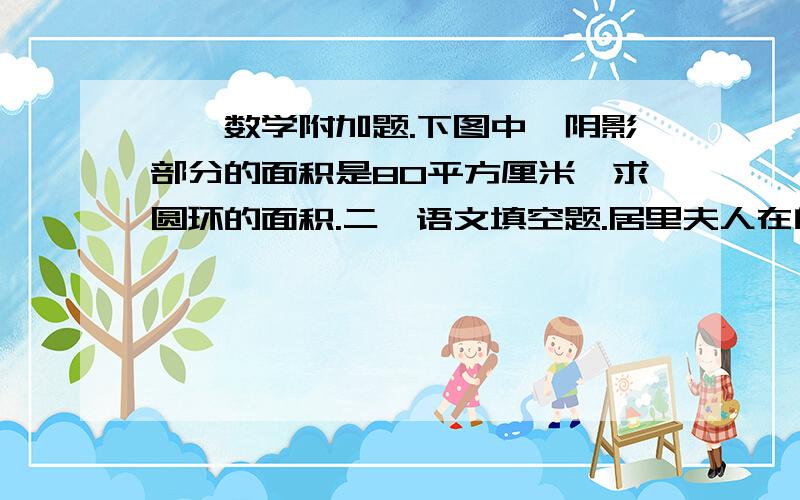 一、数学附加题.下图中,阴影部分的面积是80平方厘米,求圆环的面积.二、语文填空题.居里夫人在自传中写道：“人类需要勇于实践的人,他们能从工作中取得极大的收获,既不忘记大众的福利,