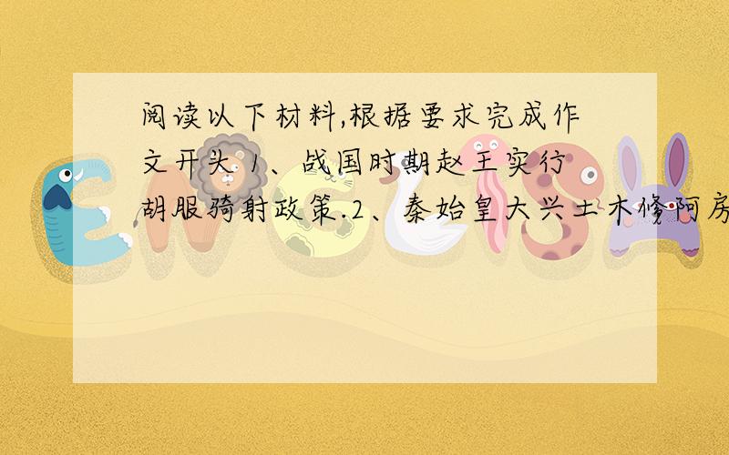 阅读以下材料,根据要求完成作文开头 1、战国时期赵王实行胡服骑射政策.2、秦始皇大兴土木修阿房宫筑万里长城.3、汉代王昭君出塞为帝业实施和亲政策.4、鲁迅就如何对待外国文化问题写