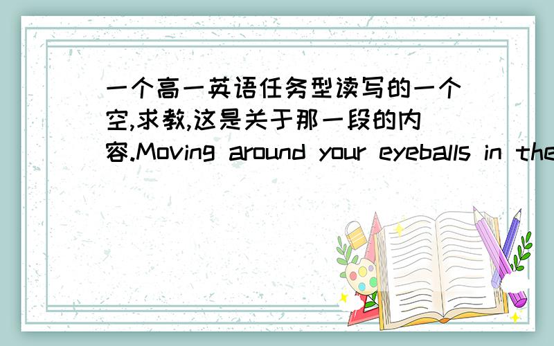 一个高一英语任务型读写的一个空,求教,这是关于那一段的内容.Moving around your eyeballs in the same direction as the hands of a ___ and then doing in the opposite direction内容：Rotate your eyeballs.Do it five times clockwi