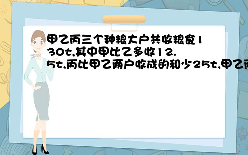 甲乙丙三个种粮大户共收粮食130t,其中甲比乙多收12.5t,丙比甲乙两户收成的和少25t,甲乙丙各收粮食多少吨?