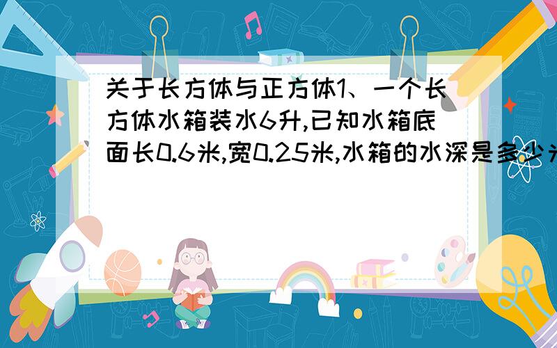 关于长方体与正方体1、一个长方体水箱装水6升,已知水箱底面长0.6米,宽0.25米,水箱的水深是多少米?2、一个正方体油箱的容积式432升,把这一油箱的油倒入一个长方体油箱中刚好倒满.已知长方