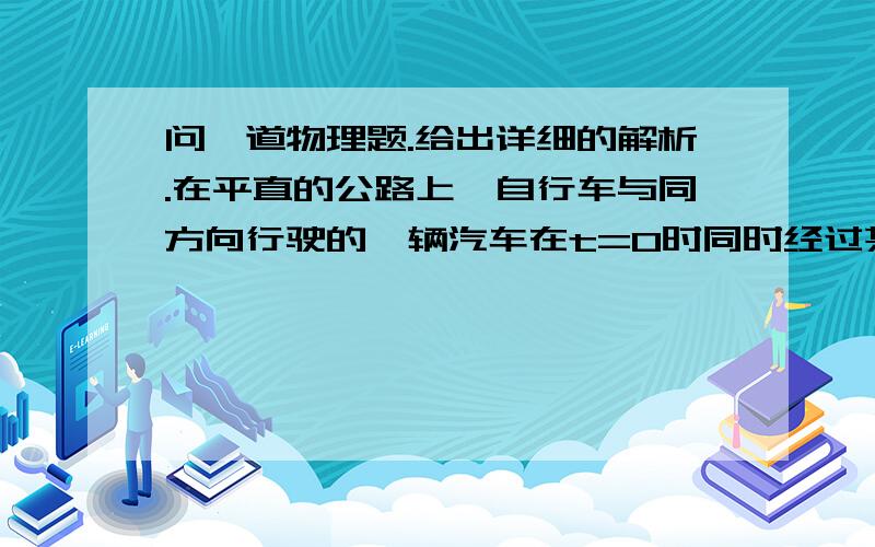 问一道物理题.给出详细的解析.在平直的公路上,自行车与同方向行驶的一辆汽车在t=0时同时经过某一个路标,它们的位移s（m)随时间t（s)变化的规律为：汽车为s=10t-1／4t^,自行车为s=6t,则下列