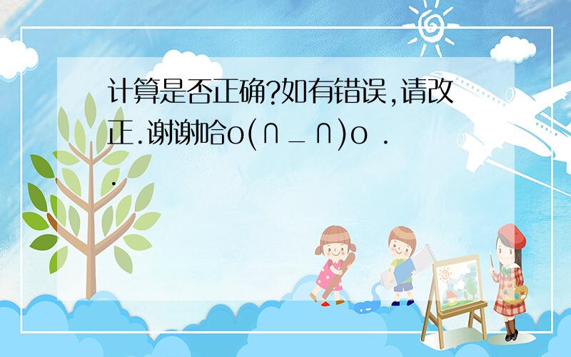 计算是否正确?如有错误,请改正.谢谢哈o(∩_∩)o ..