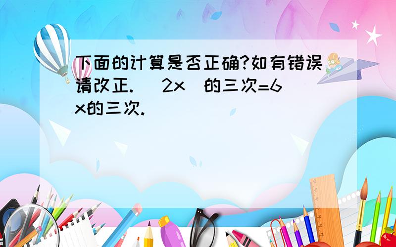 下面的计算是否正确?如有错误请改正. （2x）的三次=6x的三次.______________________________________（ab）的4次=ab的4次.______________________________________（2a）的5次=4a的25次.______________________________________