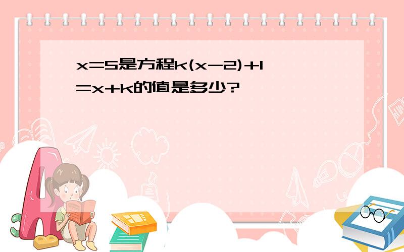 x=5是方程k(x-2)+1=x+k的值是多少?