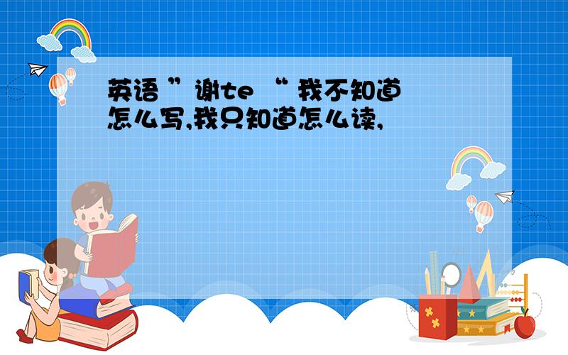 英语 ”谢te “ 我不知道怎么写,我只知道怎么读,