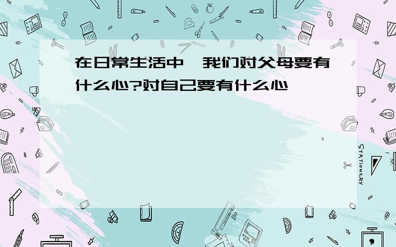 在日常生活中,我们对父母要有什么心?对自己要有什么心