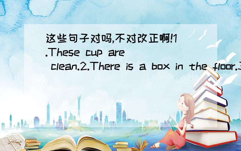 这些句子对吗,不对改正啊!1.These cup are clean.2.There is a box in the floor.3.There is a knife and a fork on the plste.4.Are there some magazines on the TV set?