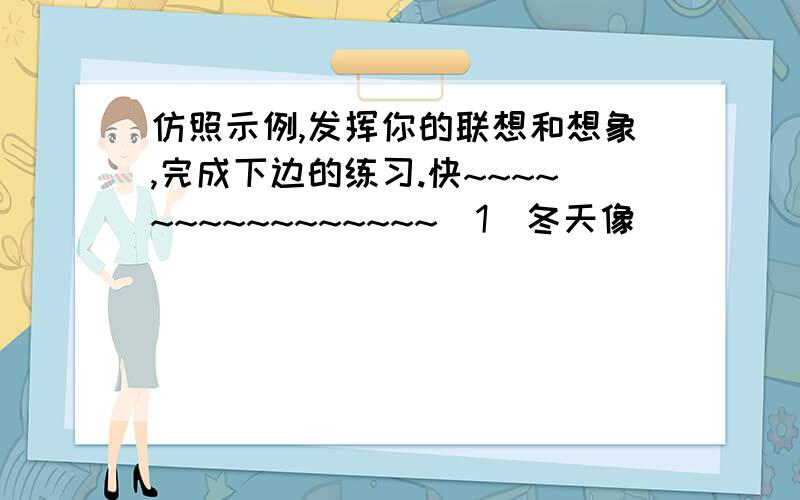 仿照示例,发挥你的联想和想象,完成下边的练习.快~~~~~~~~~~~~~~~~(1)冬天像_____________________.(2)老师的话像____________________________.(3)淋成落汤鸡的我,感觉好像_________________________.