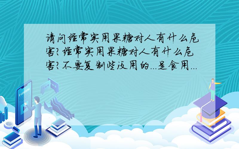 请问经常实用果糖对人有什么危害?经常实用果糖对人有什么危害?不要复制些没用的...是食用...