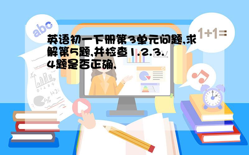 英语初一下册第3单元问题,求解第5题,并检查1.2.3.4题是否正确,