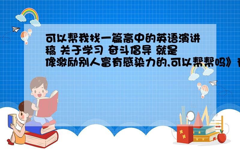 可以帮我找一篇高中的英语演讲稿 关于学习 奋斗倡导 就是像激励别人富有感染力的,可以帮帮吗》有些赶急!希望你能帮助 谢谢.能够引起很大的引力哪方面的,宗旨就是倡导别人好的.300-400字