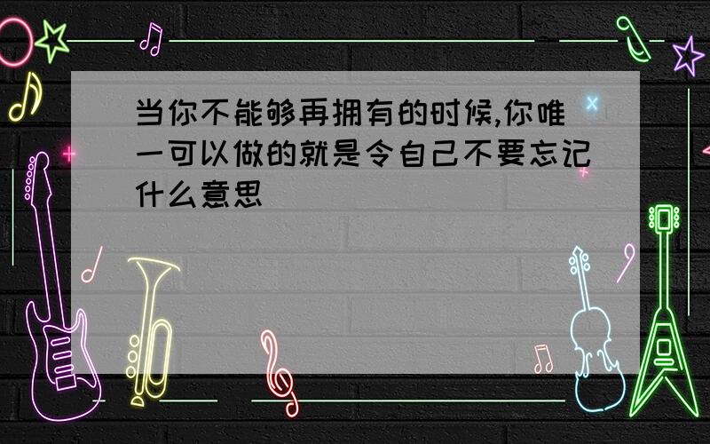 当你不能够再拥有的时候,你唯一可以做的就是令自己不要忘记什么意思