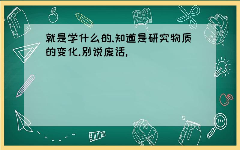 就是学什么的.知道是研究物质的变化.别说废话,