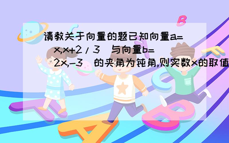 请教关于向量的题已知向量a=(x,x+2/3)与向量b=(2x,-3)的夹角为钝角,则实数x的取值范围是（－1／2,0）∪（0,2）cosθ=(x,x+2/3).(2x,-3)/√x^2+(x+2/3)^2×√4x^2+9cosθ