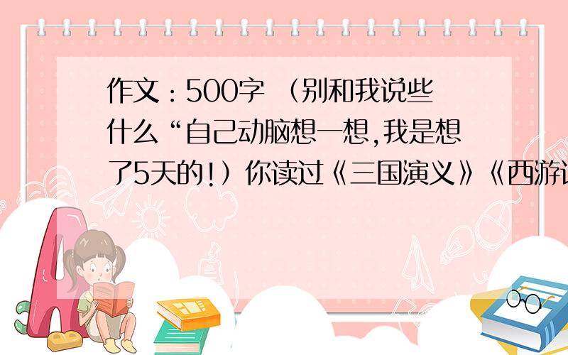 作文：500字 （别和我说些什么“自己动脑想一想,我是想了5天的!）你读过《三国演义》《西游记》和《水浒传》吗?读这些小说的过程中,有什么有趣的事情,例如想象自己就是书里的人物,或