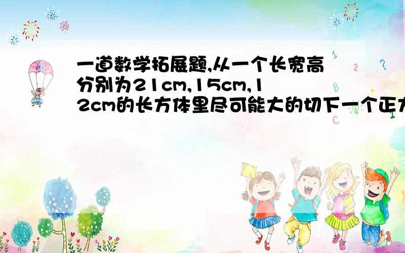 一道数学拓展题,从一个长宽高分别为21cm,15cm,12cm的长方体里尽可能大的切下一个正方体,然后从剩下部分在尽可能大的切下一个正方体,最后再从第二个剩下部分在尽可能大的切下一个正方体,