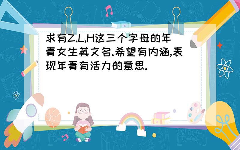 求有Z.L,H这三个字母的年青女生英文名.希望有内涵,表现年青有活力的意思.