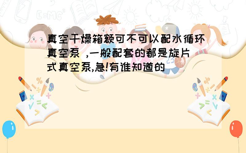 真空干燥箱额可不可以配水循环真空泵 ,一般配套的都是旋片式真空泵,急!有谁知道的