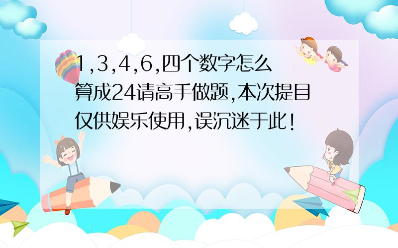 1,3,4,6,四个数字怎么算成24请高手做题,本次提目仅供娱乐使用,误沉迷于此!