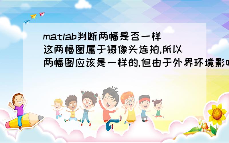 matlab判断两幅是否一样这两幅图属于摄像头连拍,所以两幅图应该是一样的,但由于外界环境影响,存储的矩阵会有一点差别,两个矩阵相减也不全为0,怎么处理这点微小的差别并判断就是一样的