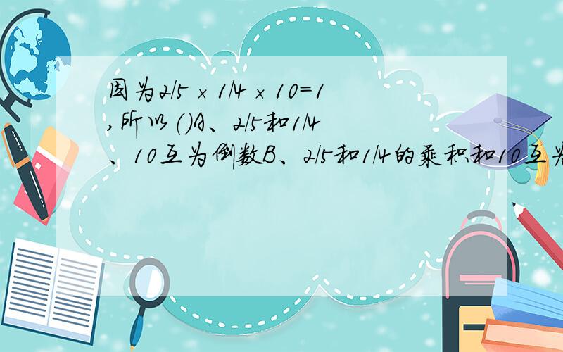 因为2/5×1/4×10=1,所以（）A、2/5和1/4、10互为倒数B、2/5和1/4的乘积和10互为倒数