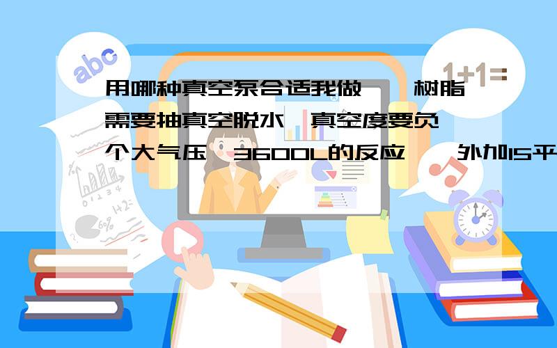 用哪种真空泵合适我做酚醛树脂需要抽真空脱水,真空度要负一个大气压,3600L的反应釜,外加15平方冷凝器,还有400L的储水罐和缓冲罐,请问用哪种类型真空泵合适?功率需要多大?国内哪个牌子好?