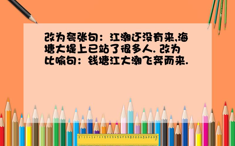 改为夸张句：江潮还没有来,海塘大堤上已站了很多人. 改为比喻句：钱塘江大潮飞奔而来.