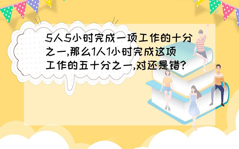 5人5小时完成一项工作的十分之一,那么1人1小时完成这项工作的五十分之一,对还是错?