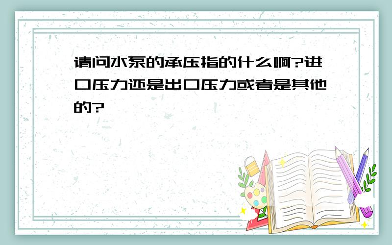 请问水泵的承压指的什么啊?进口压力还是出口压力或者是其他的?