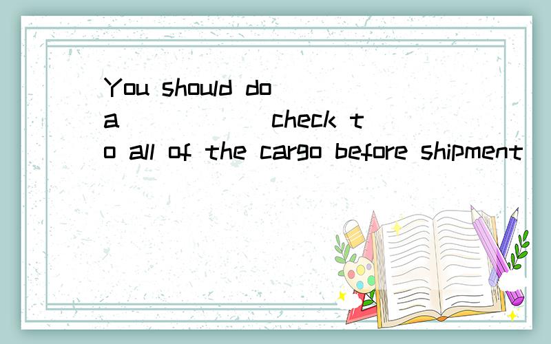 You should do a______check to all of the cargo before shipment． J.though B．through C．thorough D那个J上A 改下 这题选什么呀