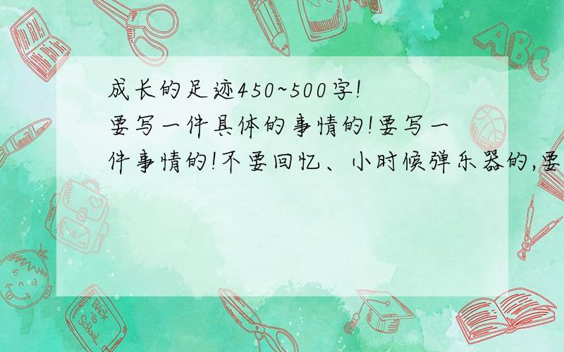 成长的足迹450~500字!要写一件具体的事情的!要写一件事情的!不要回忆、小时候弹乐器的,要写自己在一件事情中长大了!开头要回忆的,正文不要回忆!开头例如：岁月的河流缓缓流过，成长的