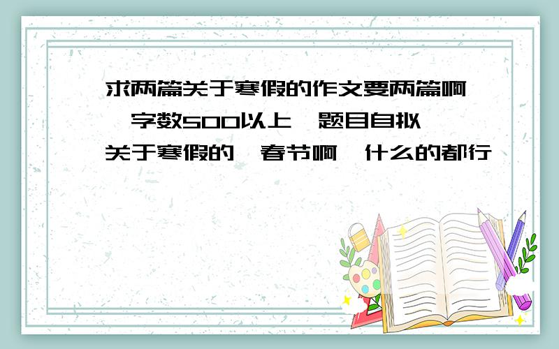 求两篇关于寒假的作文要两篇啊,字数500以上,题目自拟,关于寒假的,春节啊,什么的都行