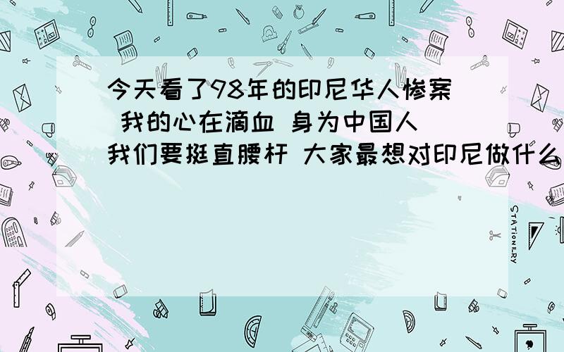 今天看了98年的印尼华人惨案 我的心在滴血 身为中国人 我们要挺直腰杆 大家最想对印尼做什么 都来说说吧!老子要从实际出发 那天打印尼 抛弃一切 去干光印尼母猪