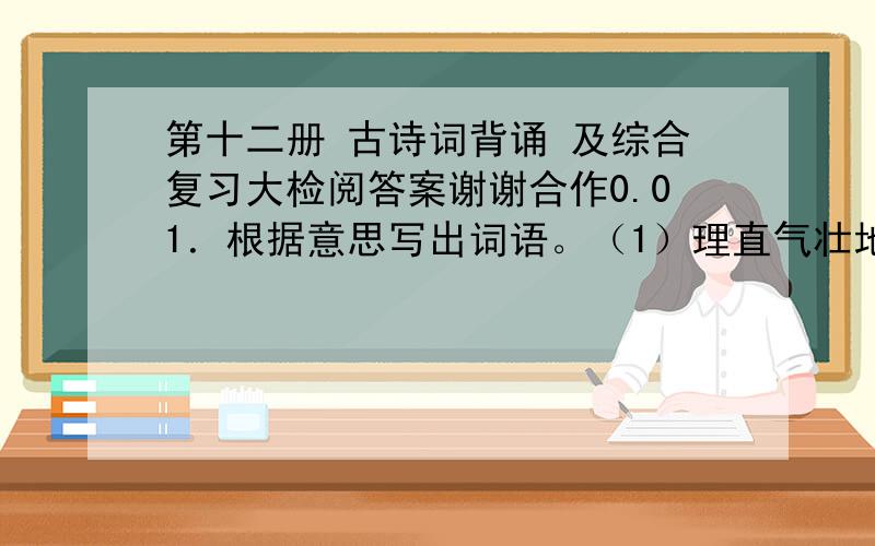 第十二册 古诗词背诵 及综合复习大检阅答案谢谢合作0.01．根据意思写出词语。（1）理直气壮地说个不停。（ ）（2）心神非常不安定。（ ）（3）头顶青天，脚踏大地，形象高大，气慨豪