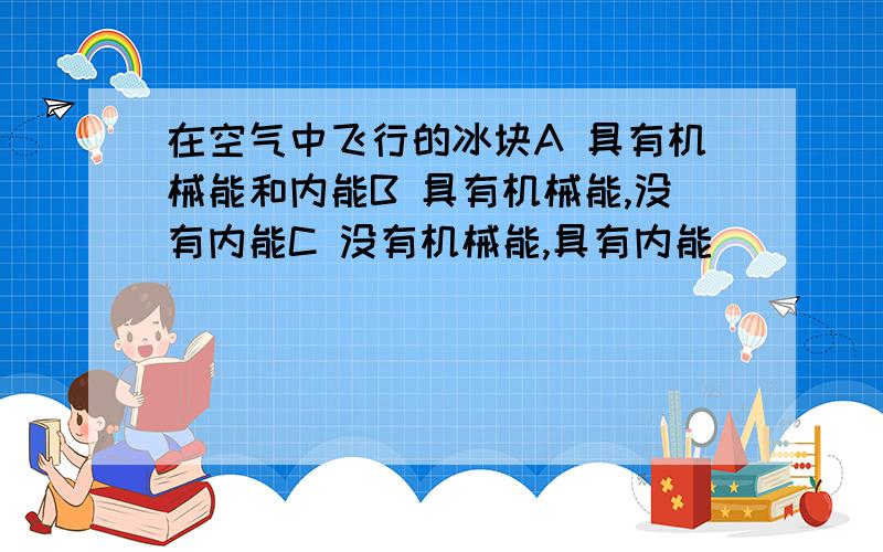 在空气中飞行的冰块A 具有机械能和内能B 具有机械能,没有内能C 没有机械能,具有内能