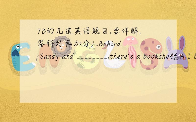 7B的几道英语题目,要详解,答得好再加分1.Behind Sandy and ________,there's a bookshelf.A.I B.my C.me D.mine 为什么选c用I2.The students are planning to take a ____________to Nanjing.A.five days' trip B.five-days C.five-day-trip D.fiv