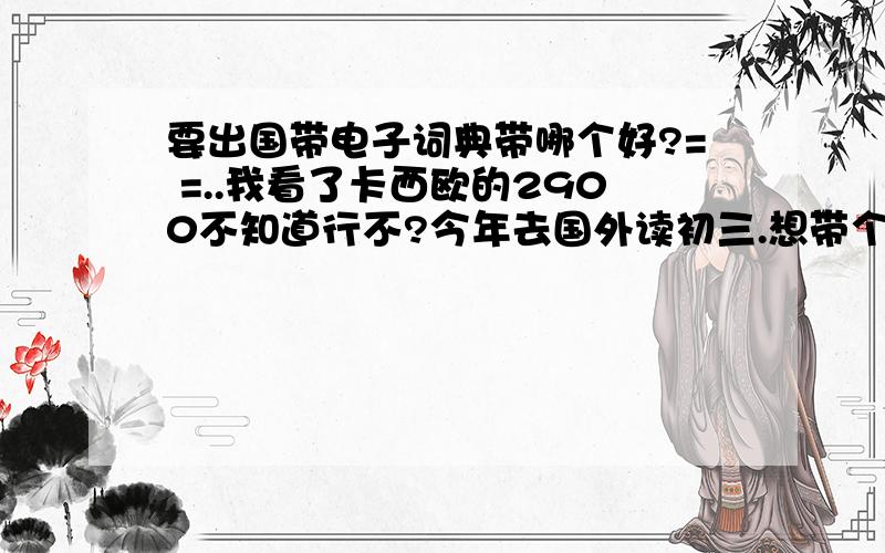 要出国带电子词典带哪个好?= =..我看了卡西欧的2900不知道行不?今年去国外读初三.想带个电子词典..（我英语很烂~）我是买诺亚舟还是买卡西欧还是什么好记星?卡西欧2900 和 好易通S9988 这个