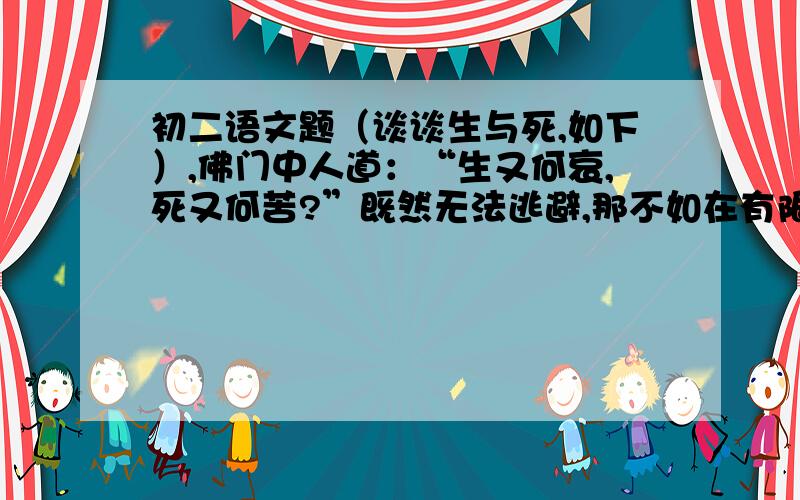 初二语文题（谈谈生与死,如下）,佛门中人道：“生又何哀,死又何苦?”既然无法逃避,那不如在有限的生命里体现它自身的最大价值.我们记住了16岁的夏完淳,因为他深明大义,有拳拳爱国之心