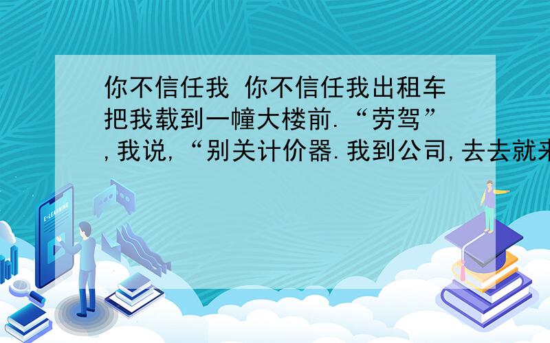 你不信任我 你不信任我出租车把我载到一幢大楼前.“劳驾”,我说,“别关计价器.我到公司,去去就来,然后,我们再朝前开.”司机皱皱眉,不满地说:“先结帐不是更好吗?”“不,我还要继续坐您