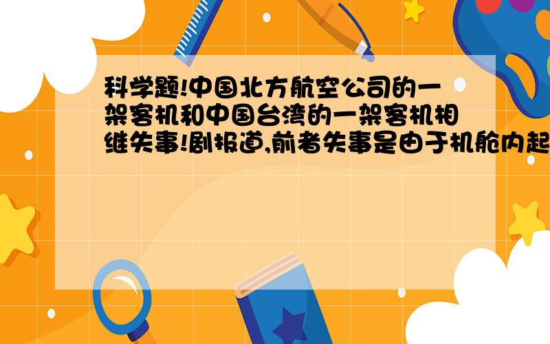 科学题!中国北方航空公司的一架客机和中国台湾的一架客机相继失事!剧报道,前者失事是由于机舱内起火,而后者是由于金属表面损伤而蔓延成金属疲劳．引发结构破裂而导致飞机解体．问＞