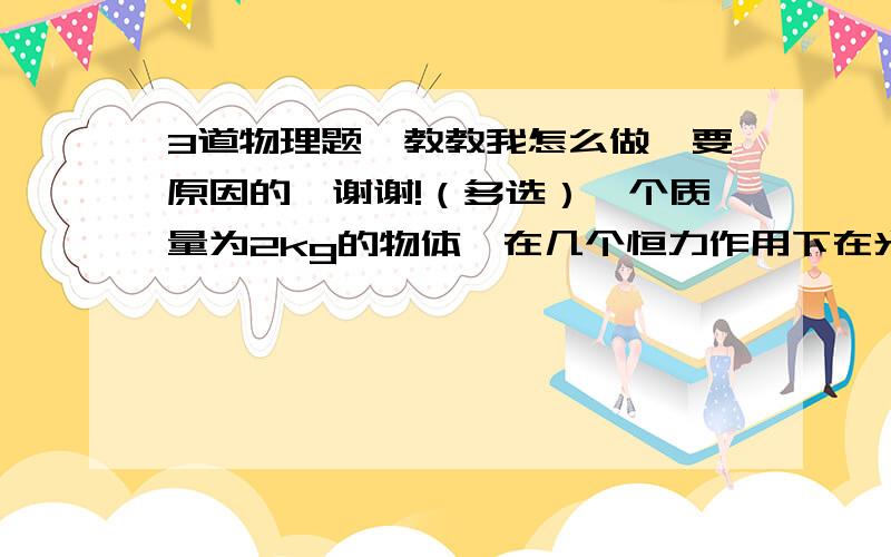 3道物理题,教教我怎么做,要原因的,谢谢!（多选）一个质量为2kg的物体,在几个恒力作用下在光滑水平地面上处于静止状态.如果只能撤去一个大小为2N的恒力,以下判断正确的是（   ）A 若撤去